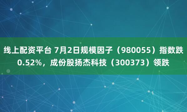 线上配资平台 7月2日规模因子（980055）指数跌0.52%，成份股扬杰科技（300373）领跌