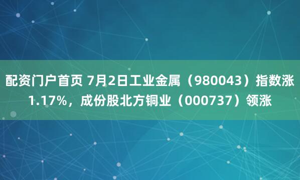 配资门户首页 7月2日工业金属（980043）指数涨1.17%，成份股北方铜业（000737）领涨