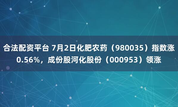 合法配资平台 7月2日化肥农药（980035）指数涨0.56%，成份股河化股份（000953）领涨