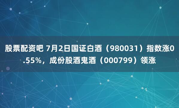 股票配资吧 7月2日国证白酒（980031）指数涨0.55%，成份股酒鬼酒（000799）领涨