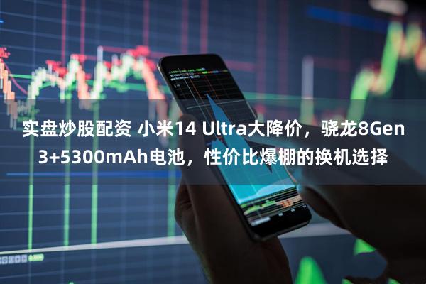 实盘炒股配资 小米14 Ultra大降价，骁龙8Gen3+5300mAh电池，性价比爆棚的换机选择