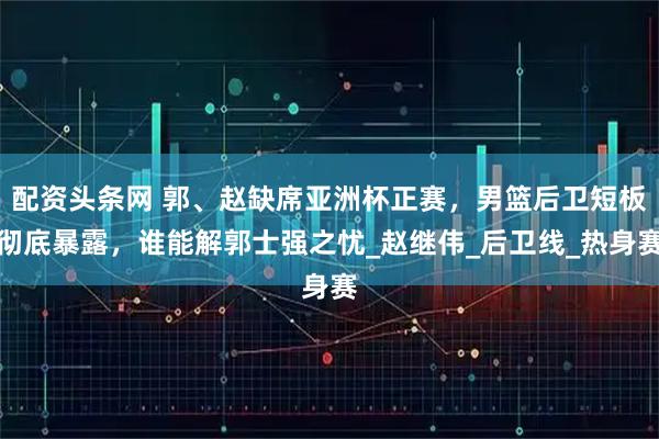 配资头条网 郭、赵缺席亚洲杯正赛，男篮后卫短板彻底暴露，谁能解郭士强之忧_赵继伟_后卫线_热身赛