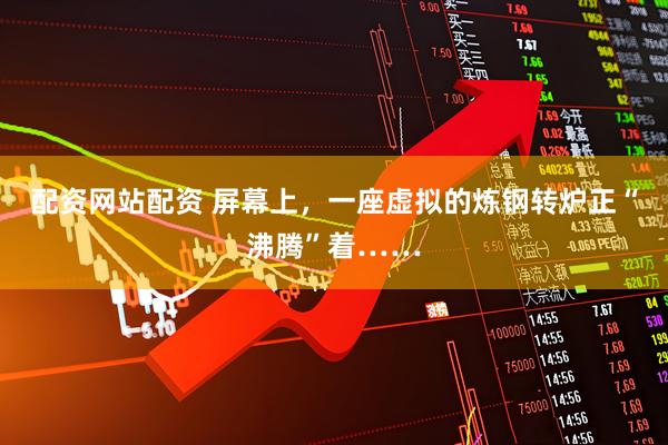 配资网站配资 屏幕上，一座虚拟的炼钢转炉正“沸腾”着……