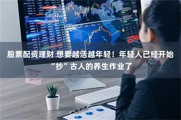 股票配资理财 想要越活越年轻！年轻人已经开始“抄”古人的养生作业了