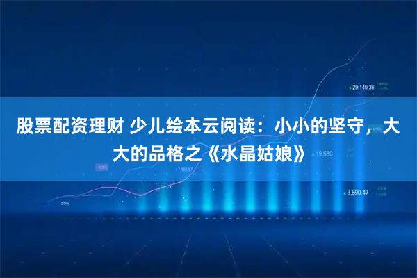 股票配资理财 少儿绘本云阅读：小小的坚守，大大的品格之《水晶姑娘》
